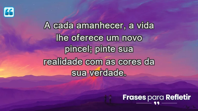 - A cada amanhecer, a vida lhe oferece um novo pincel; pinte sua realidade com as cores da sua verdade.