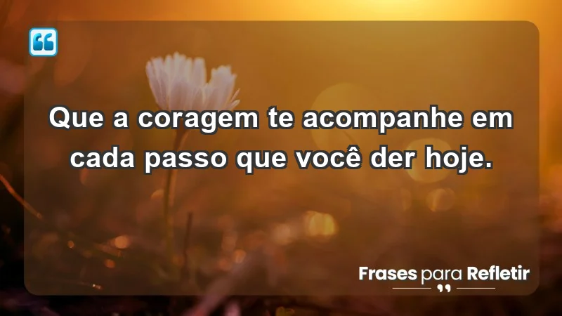 - Que a coragem te acompanhe em cada passo que você der hoje.