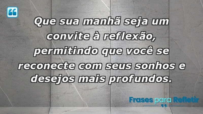 - Que sua manhã seja um convite à reflexão, permitindo que você se reconecte com seus sonhos e desejos mais profundos.