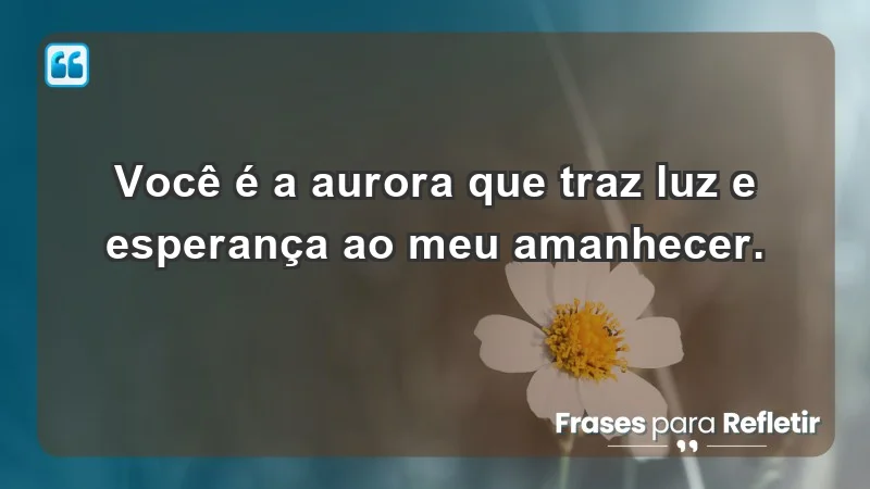 - Você é a aurora que traz luz e esperança ao meu amanhecer.