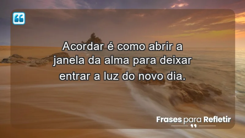 - Acordar é como abrir a janela da alma para deixar entrar a luz do novo dia.