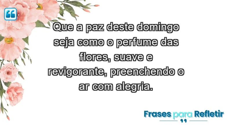 - Que a paz deste domingo seja como o perfume das flores, suave e revigorante, preenchendo o ar com alegria.