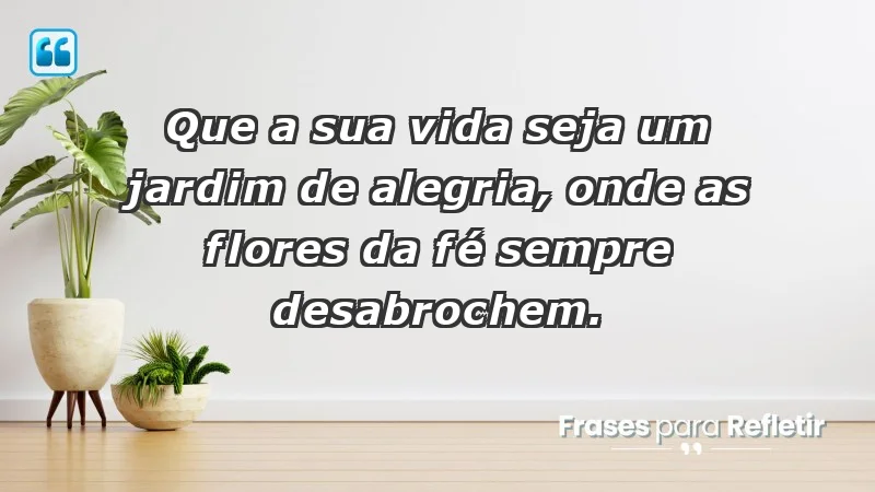 - Que a sua vida seja um jardim de alegria, onde as flores da fé sempre desabrochem.