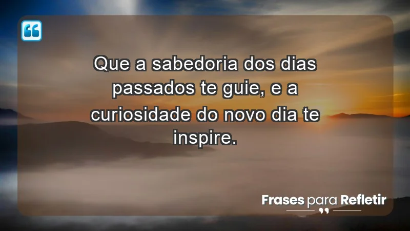 - Que a sabedoria dos dias passados te guie, e a curiosidade do novo dia te inspire.