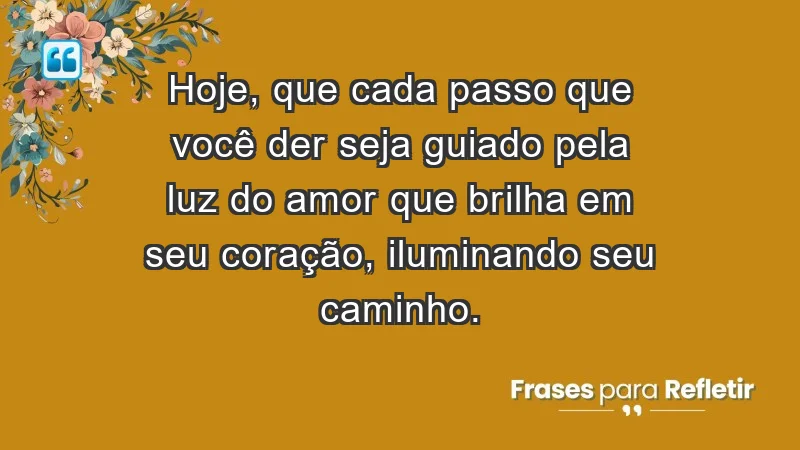 - Hoje, que cada passo que você der seja guiado pela luz do amor que brilha em seu coração, iluminando seu caminho.