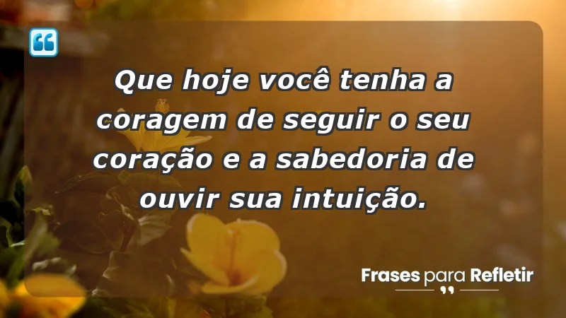 - Que hoje você tenha a coragem de seguir o seu coração e a sabedoria de ouvir sua intuição.