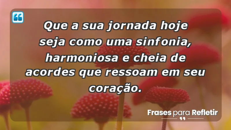 - Que a sua jornada hoje seja como uma sinfonia, harmoniosa e cheia de acordes que ressoam em seu coração.