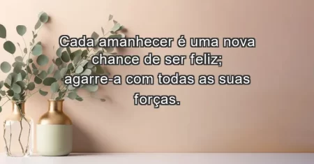 Cada amanhecer é uma nova chance de ser feliz; agarre-a com todas as suas forças.