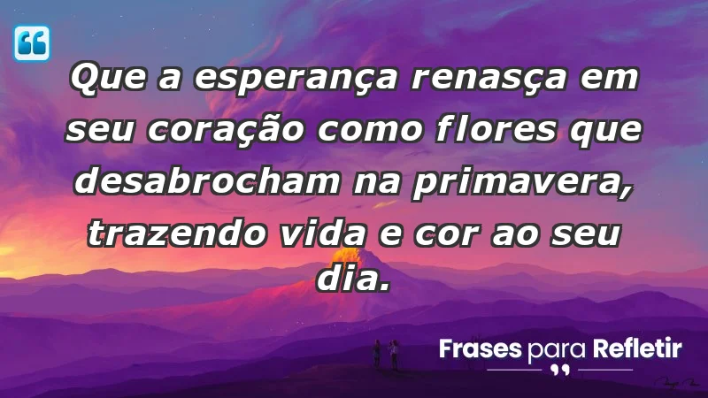 - Que a esperança renasça em seu coração como flores que desabrocham na primavera, trazendo vida e cor ao seu dia.