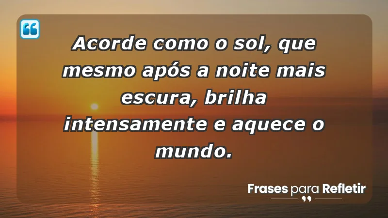 - Acorde como o sol, que mesmo após a noite mais escura, brilha intensamente e aquece o mundo.