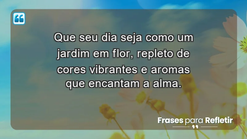 - Que seu dia seja como um jardim em flor, repleto de cores vibrantes e aromas que encantam a alma.