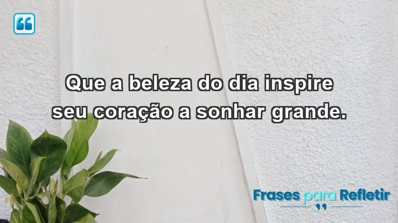 - Que a beleza do dia inspire seu coração a sonhar grande.