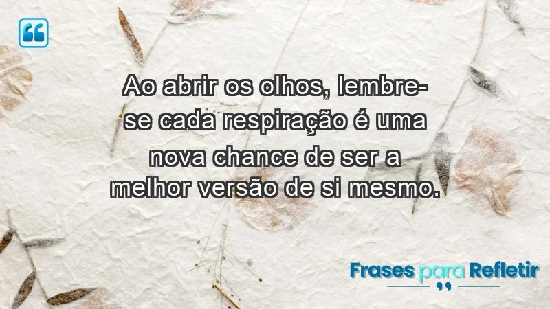 - Ao abrir os olhos, lembre-se: cada respiração é uma nova chance de ser a melhor versão de si mesmo.