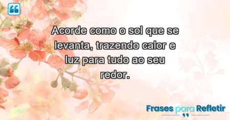 Acorde como o sol que se levanta, trazendo calor e luz para tudo ao seu redor.