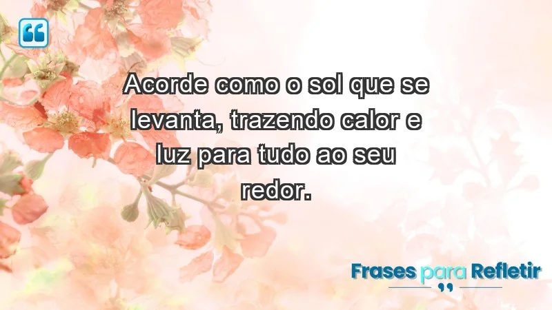 - Acorde como o sol que se levanta, trazendo calor e luz para tudo ao seu redor.