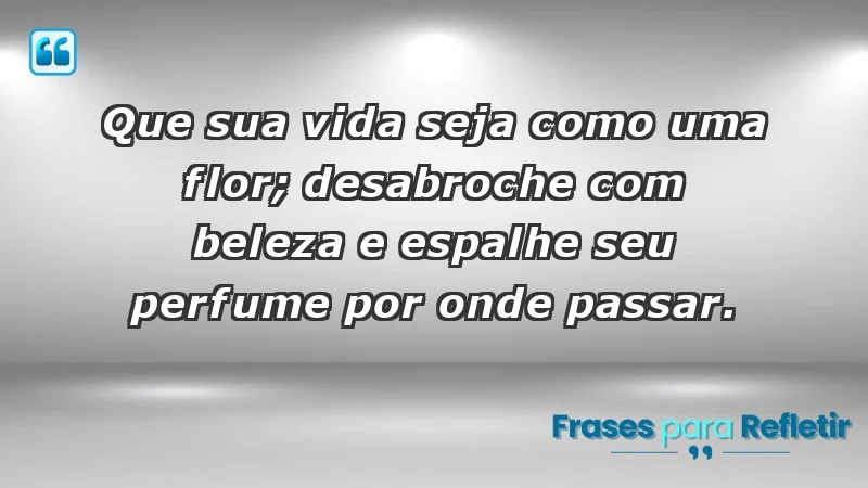 - Que sua vida seja como uma flor; desabroche com beleza e espalhe seu perfume por onde passar.