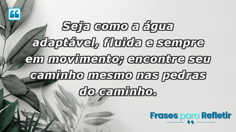 - Seja como a água: adaptável, fluida e sempre em movimento; encontre seu caminho mesmo nas pedras do caminho.