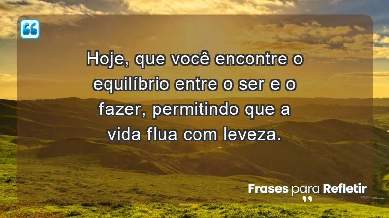 - Hoje, que você encontre o equilíbrio entre o ser e o fazer, permitindo que a vida flua com leveza.