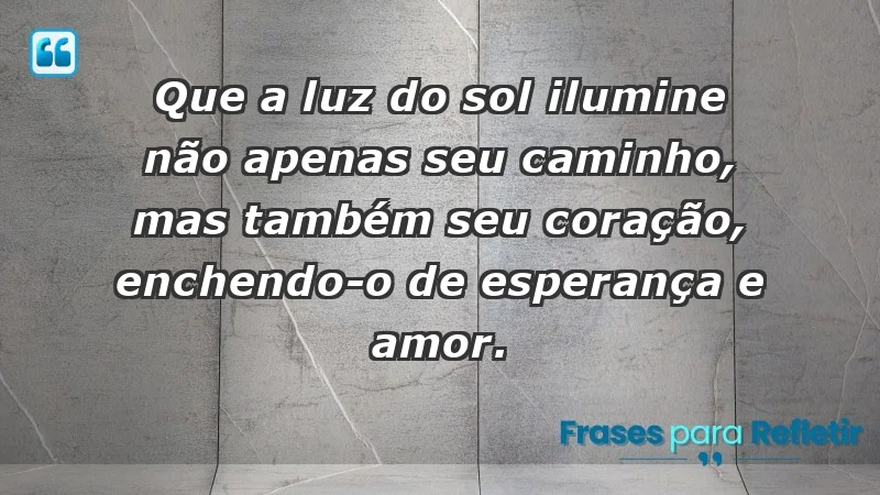 - Que a luz do sol ilumine não apenas seu caminho, mas também seu coração, enchendo-o de esperança e amor.