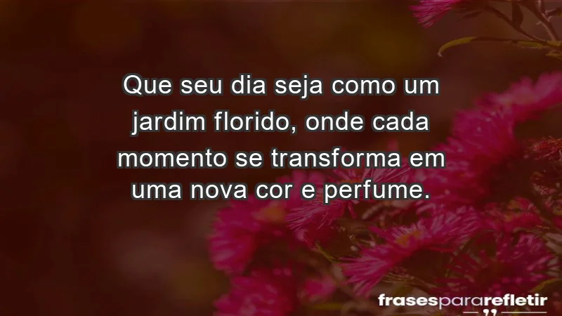 - Que seu dia seja como um jardim florido, onde cada momento se transforma em uma nova cor e perfume.