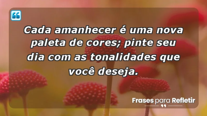 - Cada amanhecer é uma nova paleta de cores; pinte seu dia com as tonalidades que você deseja.