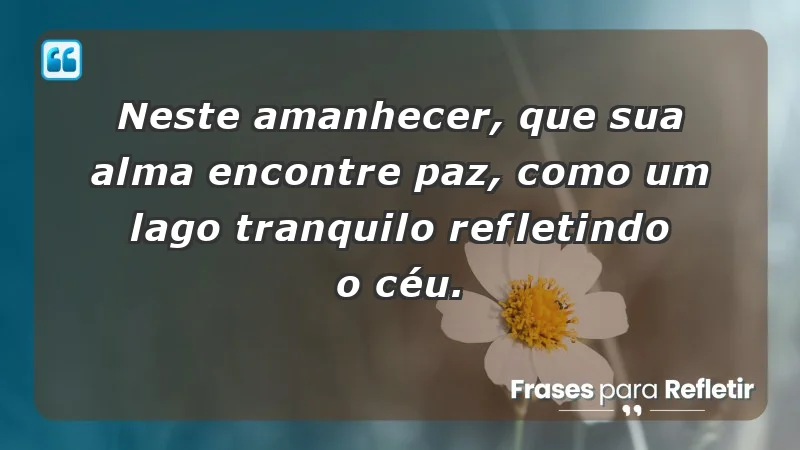 - Neste amanhecer, que sua alma encontre paz, como um lago tranquilo refletindo o céu.