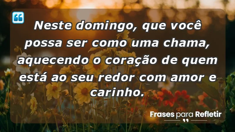 - Neste domingo, que você possa ser como uma chama, aquecendo o coração de quem está ao seu redor com amor e carinho.