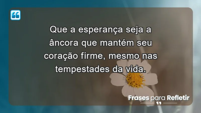 - Que a esperança seja a âncora que mantém seu coração firme, mesmo nas tempestades da vida.