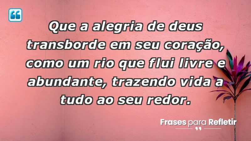 - Que a alegria de Deus transborde em seu coração, como um rio que flui livre e abundante, trazendo vida a tudo ao seu redor.