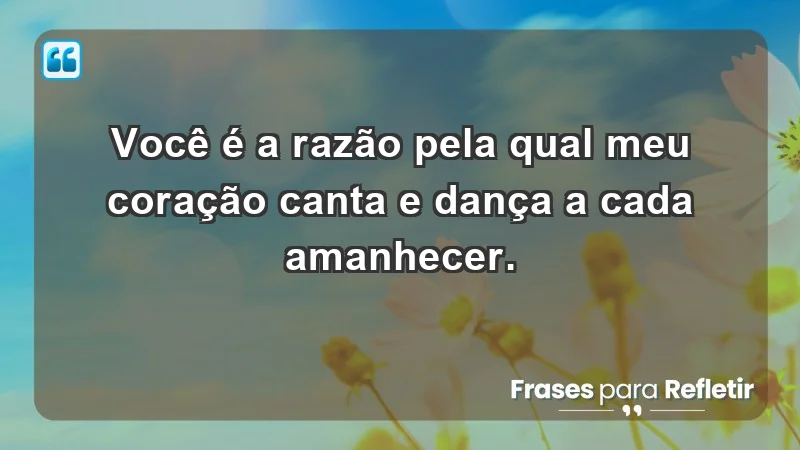 - Você é a razão pela qual meu coração canta e dança a cada amanhecer.