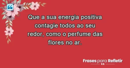 Que a sua energia positiva contagie todos ao seu redor, como o perfume das flores no ar.