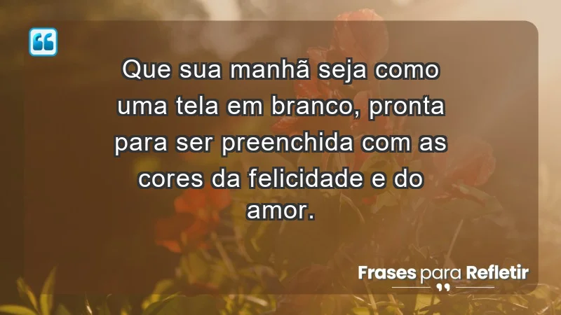 - Que sua manhã seja como uma tela em branco, pronta para ser preenchida com as cores da felicidade e do amor.