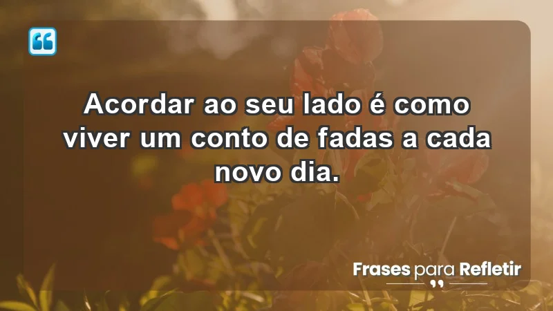 - Acordar ao seu lado é como viver um conto de fadas a cada novo dia.