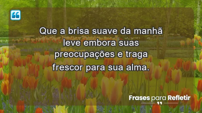 - Que a brisa suave da manhã leve embora suas preocupações e traga frescor para sua alma.