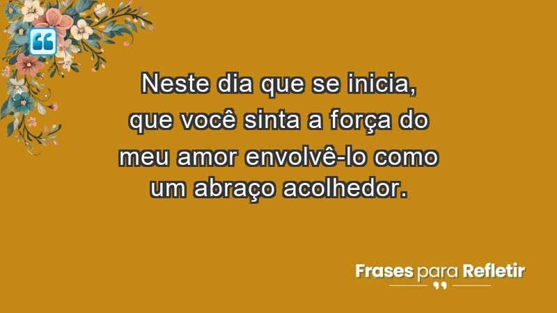 - Neste dia que se inicia, que você sinta a força do meu amor envolvê-lo como um abraço acolhedor.