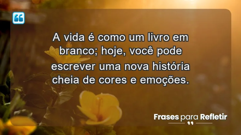 - A vida é como um livro em branco; hoje, você pode escrever uma nova história cheia de cores e emoções.