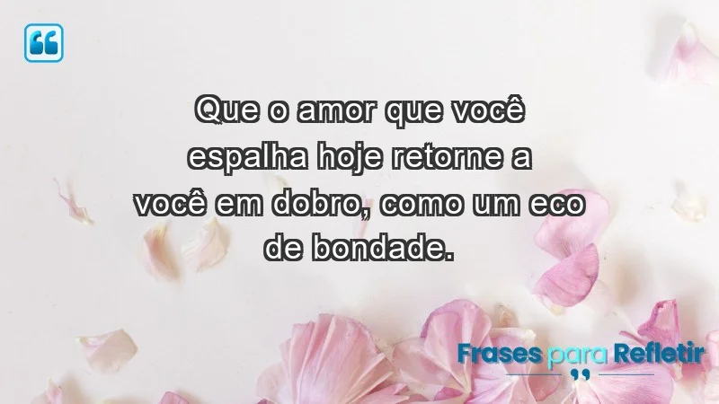 Que o amor que você espalha hoje retorne a você em dobro, como um eco de bondade.