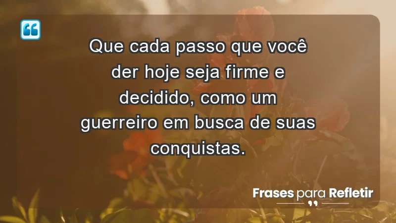 - Que cada passo que você der hoje seja firme e decidido, como um guerreiro em busca de suas conquistas.