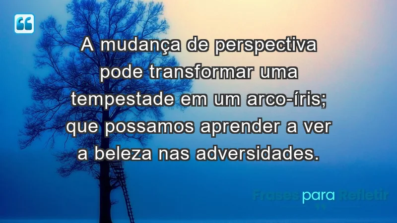 - A mudança de perspectiva pode transformar uma tempestade em um arco-íris; que possamos aprender a ver a beleza nas adversidades.