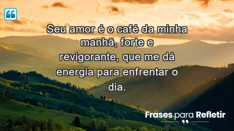 - Seu amor é o café da minha manhã, forte e revigorante, que me dá energia para enfrentar o dia.