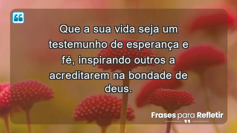 - Que a sua vida seja um testemunho de esperança e fé, inspirando outros a acreditarem na bondade de Deus.