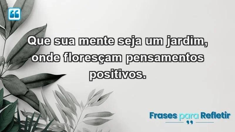 - Que sua mente seja um jardim, onde floresçam pensamentos positivos.