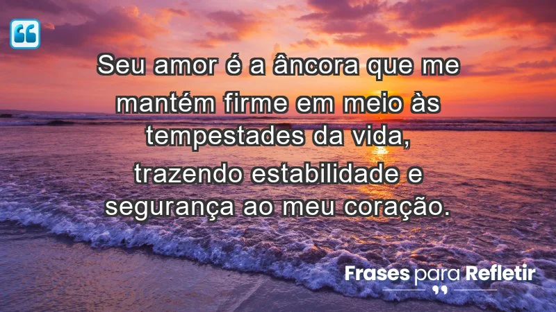 - Seu amor é a âncora que me mantém firme em meio às tempestades da vida, trazendo estabilidade e segurança ao meu coração.