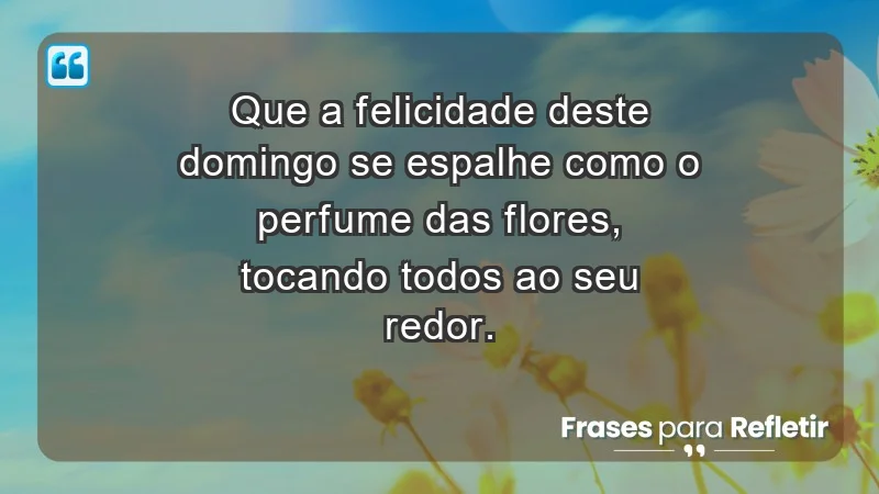 - Que a felicidade deste domingo se espalhe como o perfume das flores, tocando todos ao seu redor.