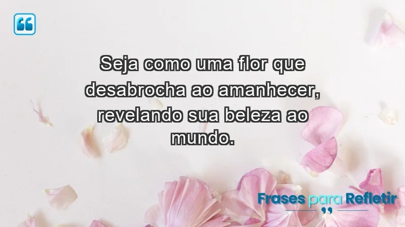 - Seja como uma flor que desabrocha ao amanhecer, revelando sua beleza ao mundo.