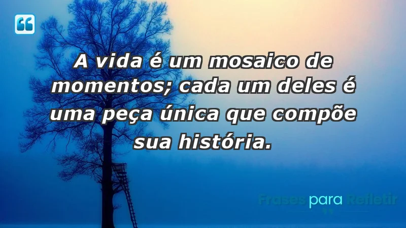 - A vida é um mosaico de momentos; cada um deles é uma peça única que compõe sua história.