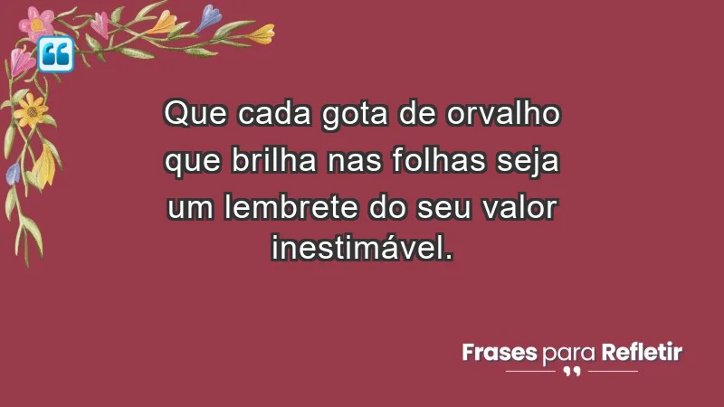 - Que cada gota de orvalho que brilha nas folhas seja um lembrete do seu valor inestimável.