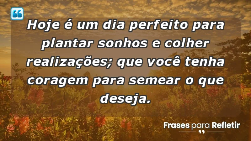 - Hoje é um dia perfeito para plantar sonhos e colher realizações; que você tenha coragem para semear o que deseja.