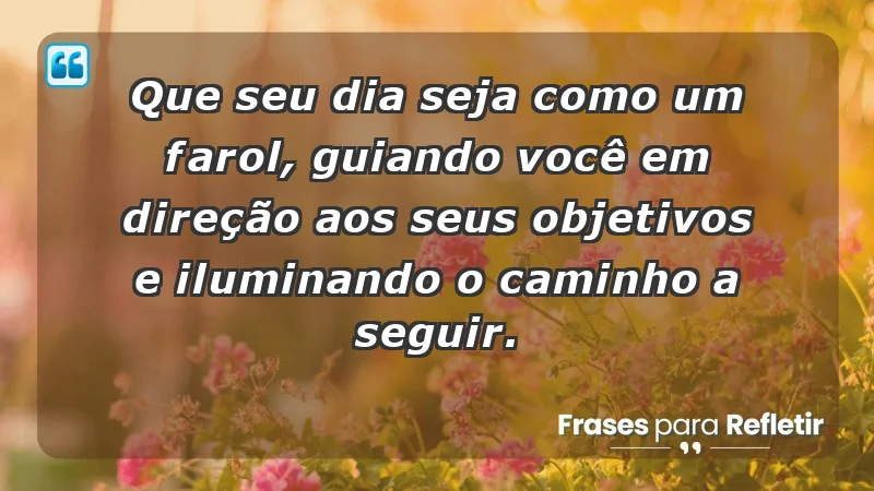 - Que seu dia seja como um farol, guiando você em direção aos seus objetivos e iluminando o caminho a seguir.