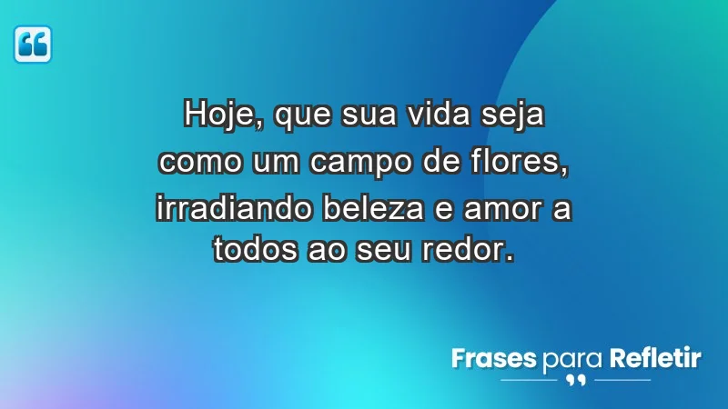 - Hoje, que sua vida seja como um campo de flores, irradiando beleza e amor a todos ao seu redor.